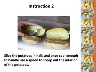 Slice the potatoes in half, and once cool enough
to handle use a spoon to scoop out the interior
of the potatoes.
Instruction 2
 