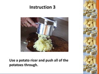 Use a potato ricer and push all of the
potatoes through.
Instruction 3
 