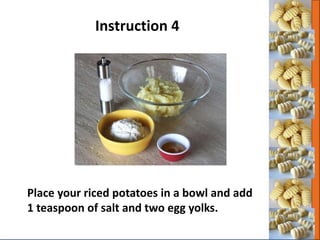 Place your riced potatoes in a bowl and add
1 teaspoon of salt and two egg yolks.
Instruction 4
 