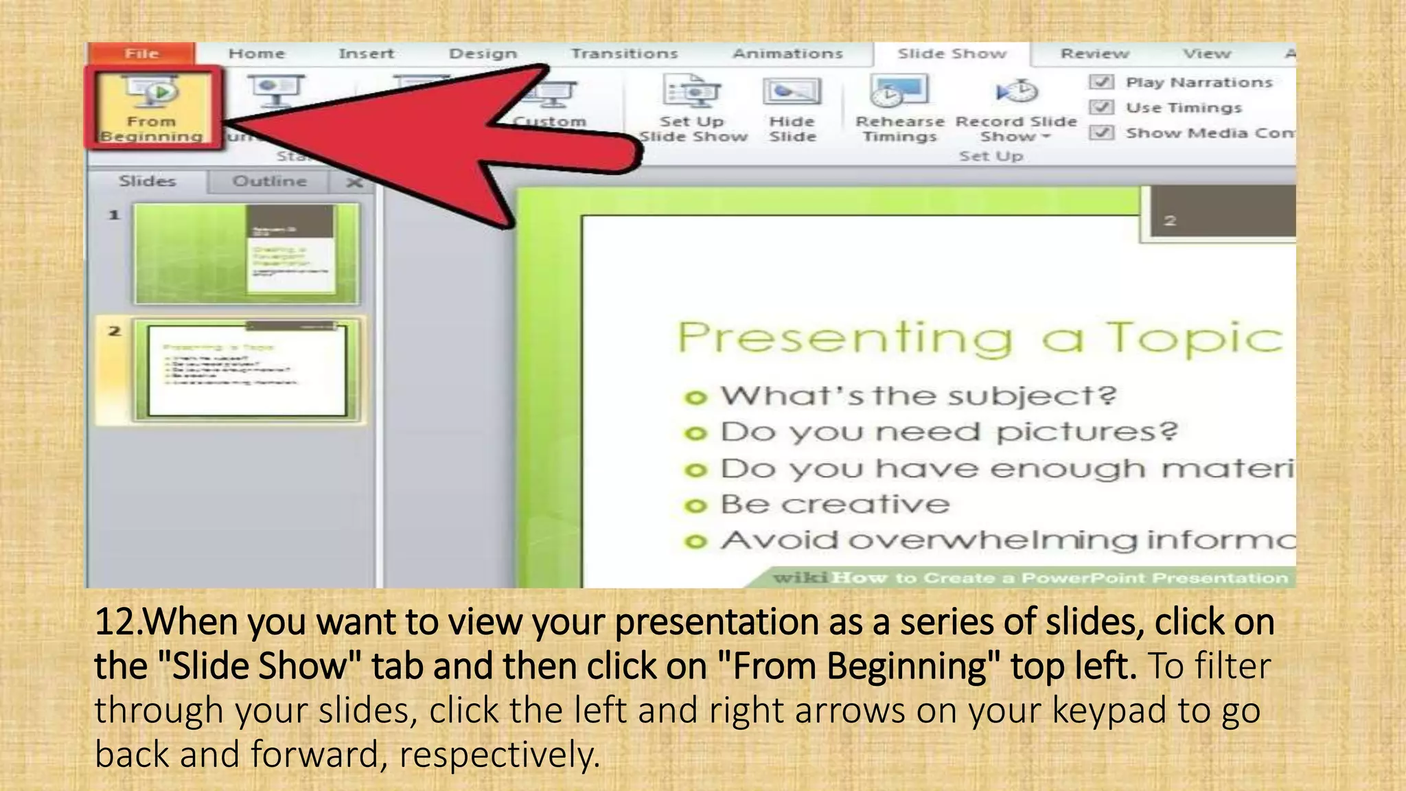 12.When you want to view your presentation as a series of slides, click on
the "Slide Show" tab and then click on "From Beginning" top left. To filter
through your slides, click the left and right arrows on your keypad to go
back and forward, respectively.
 
