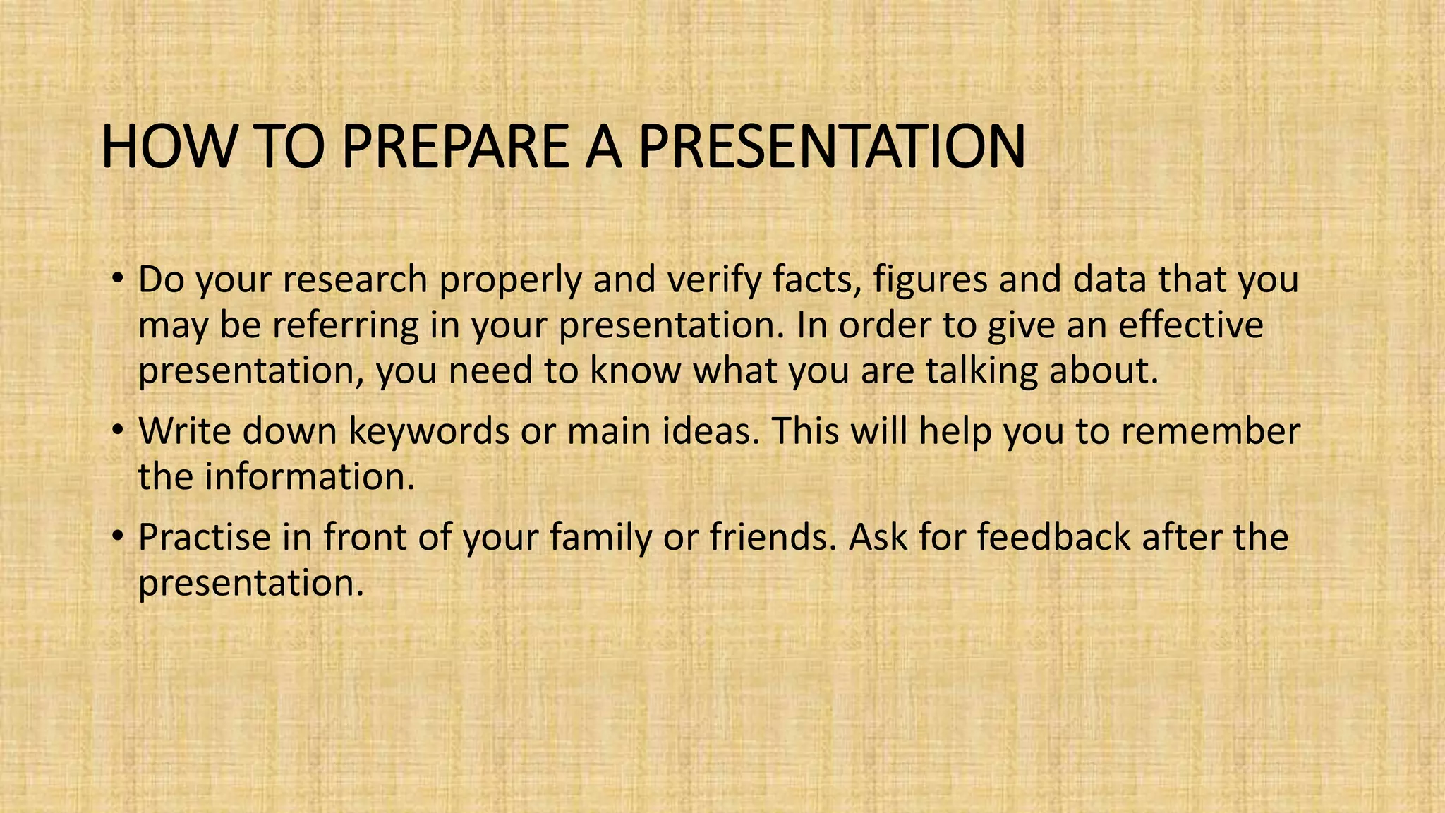 HOW TO PREPARE A PRESENTATION
• Do your research properly and verify facts, figures and data that you
may be referring in your presentation. In order to give an effective
presentation, you need to know what you are talking about.
• Write down keywords or main ideas. This will help you to remember
the information.
• Practise in front of your family or friends. Ask for feedback after the
presentation.
 