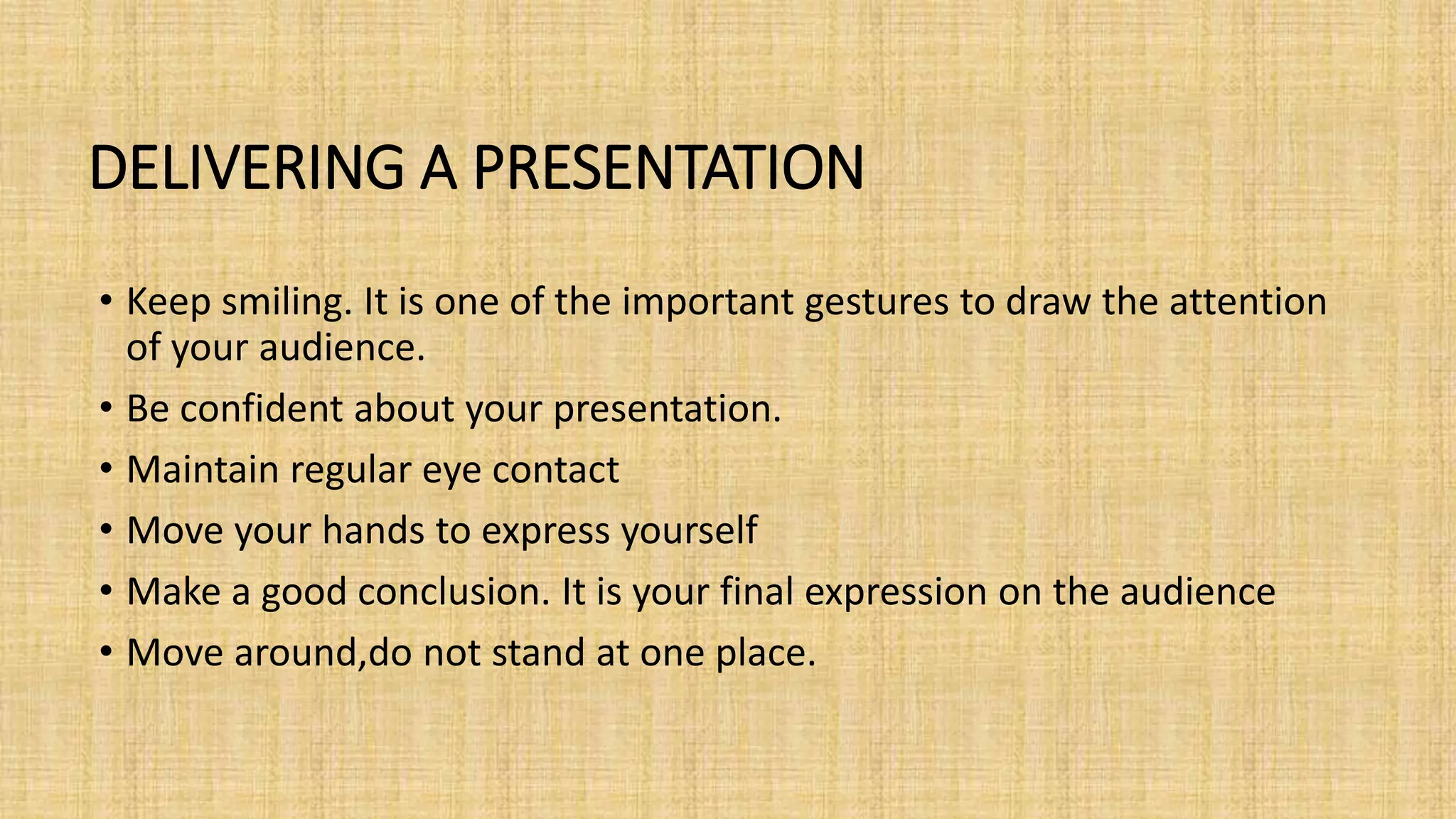 DELIVERING A PRESENTATION
• Keep smiling. It is one of the important gestures to draw the attention
of your audience.
• Be confident about your presentation.
• Maintain regular eye contact
• Move your hands to express yourself
• Make a good conclusion. It is your final expression on the audience
• Move around,do not stand at one place.
 