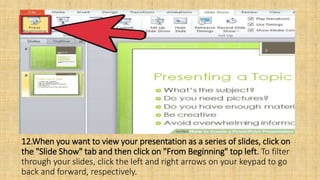 12.When you want to view your presentation as a series of slides, click on
the "Slide Show" tab and then click on "From Beginning" top left. To filter
through your slides, click the left and right arrows on your keypad to go
back and forward, respectively.
 