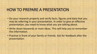 HOW TO PREPARE A PRESENTATION
• Do your research properly and verify facts, figures and data that you
may be referring in your presentation. In order to give an effective
presentation, you need to know what you are talking about.
• Write down keywords or main ideas. This will help you to remember
the information.
• Practise in front of your family or friends. Ask for feedback after the
presentation.
 