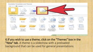 6.If you wish to use a theme, click on the "Themes" box in the
"New" tab. A theme is a slideshow with a preloaded
background that can be used for general presentations.
 
