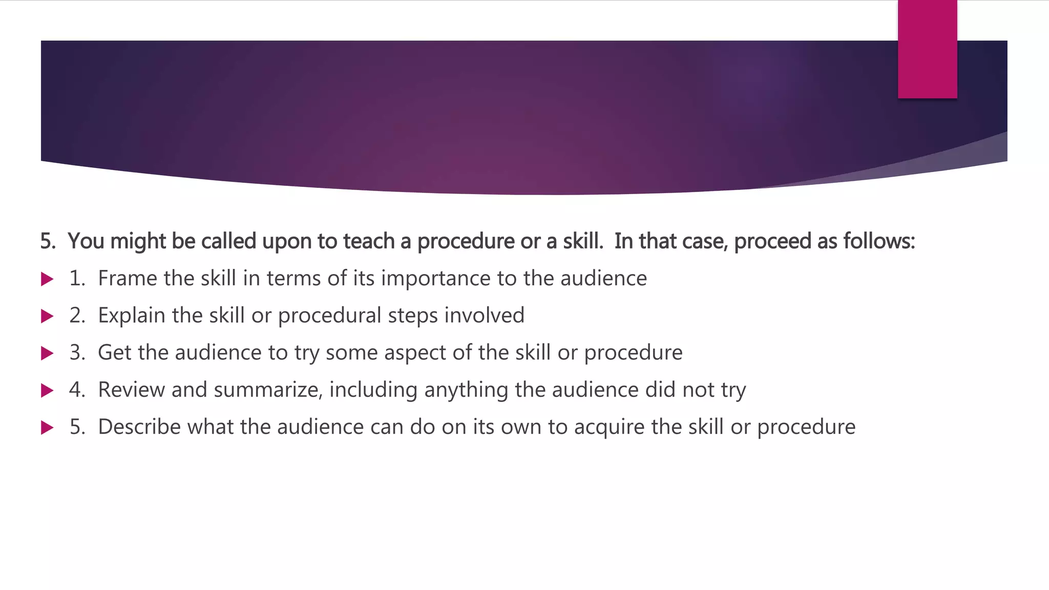 5. You might be called upon to teach a procedure or a skill. In that case, proceed as follows:
 1. Frame the skill in terms of its importance to the audience
 2. Explain the skill or procedural steps involved
 3. Get the audience to try some aspect of the skill or procedure
 4. Review and summarize, including anything the audience did not try
 5. Describe what the audience can do on its own to acquire the skill or procedure
 