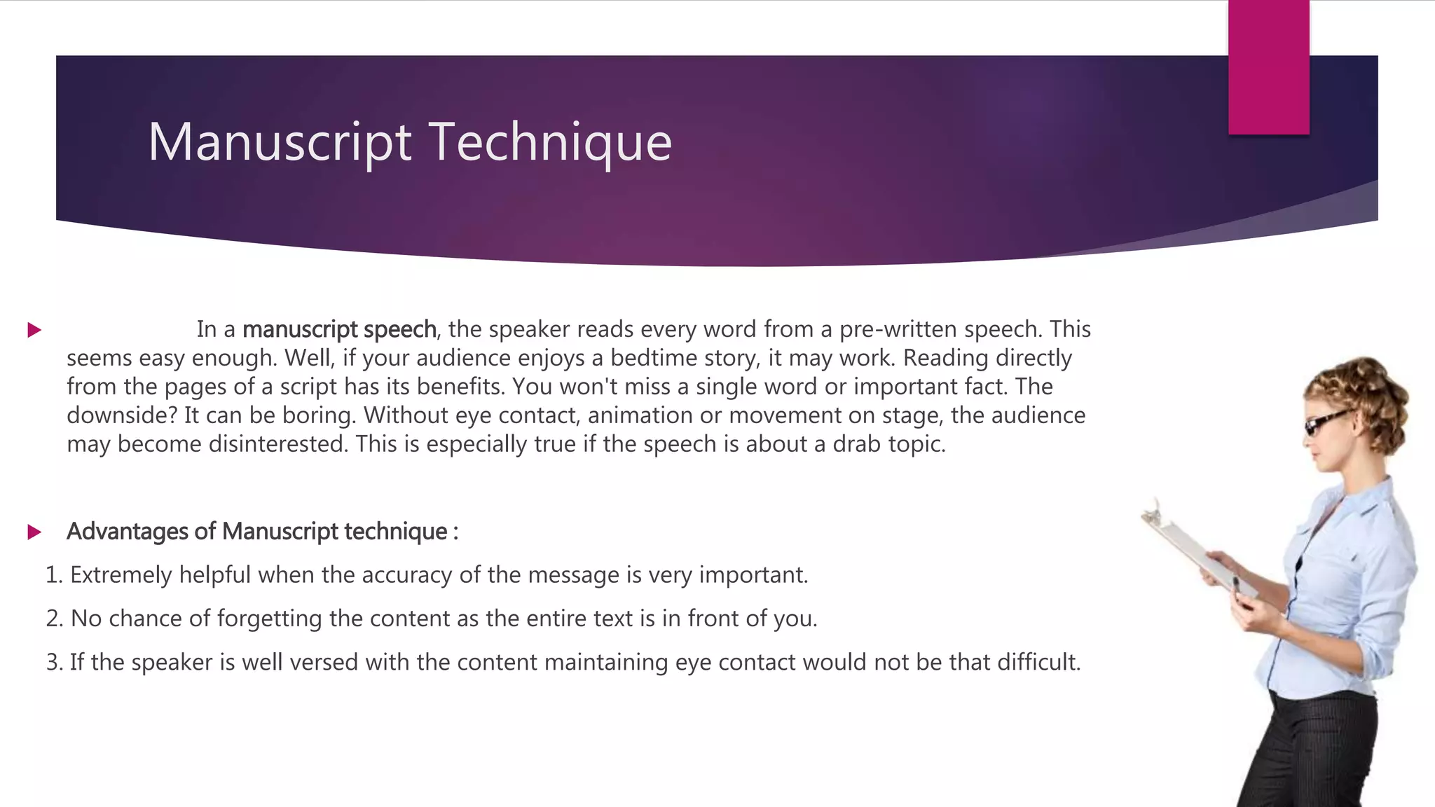 Manuscript Technique
 In a manuscript speech, the speaker reads every word from a pre-written speech. This
seems easy enough. Well, if your audience enjoys a bedtime story, it may work. Reading directly
from the pages of a script has its benefits. You won't miss a single word or important fact. The
downside? It can be boring. Without eye contact, animation or movement on stage, the audience
may become disinterested. This is especially true if the speech is about a drab topic.
 Advantages of Manuscript technique :
1. Extremely helpful when the accuracy of the message is very important.
2. No chance of forgetting the content as the entire text is in front of you.
3. If the speaker is well versed with the content maintaining eye contact would not be that difficult.
 