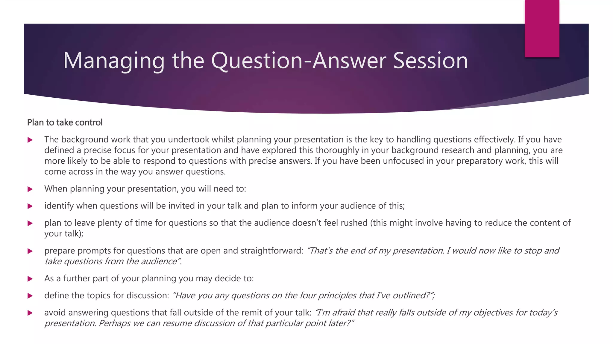 Managing the Question-Answer Session
Plan to take control
 The background work that you undertook whilst planning your presentation is the key to handling questions effectively. If you have
defined a precise focus for your presentation and have explored this thoroughly in your background research and planning, you are
more likely to be able to respond to questions with precise answers. If you have been unfocused in your preparatory work, this will
come across in the way you answer questions.
 When planning your presentation, you will need to:
 identify when questions will be invited in your talk and plan to inform your audience of this;
 plan to leave plenty of time for questions so that the audience doesn’t feel rushed (this might involve having to reduce the content of
your talk);
 prepare prompts for questions that are open and straightforward: “That’s the end of my presentation. I would now like to stop and
take questions from the audience”.
 As a further part of your planning you may decide to:
 define the topics for discussion: “Have you any questions on the four principles that I’ve outlined?”;
 avoid answering questions that fall outside of the remit of your talk: “I’m afraid that really falls outside of my objectives for today’s
presentation. Perhaps we can resume discussion of that particular point later?”
 