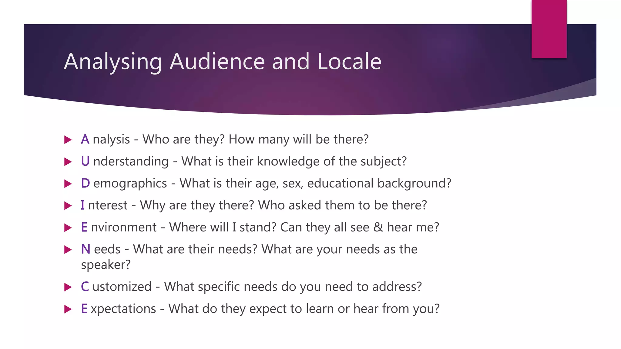 Analysing Audience and Locale
 A nalysis - Who are they? How many will be there?
 U nderstanding - What is their knowledge of the subject?
 D emographics - What is their age, sex, educational background?
 I nterest - Why are they there? Who asked them to be there?
 E nvironment - Where will I stand? Can they all see & hear me?
 N eeds - What are their needs? What are your needs as the
speaker?
 C ustomized - What specific needs do you need to address?
 E xpectations - What do they expect to learn or hear from you?
 