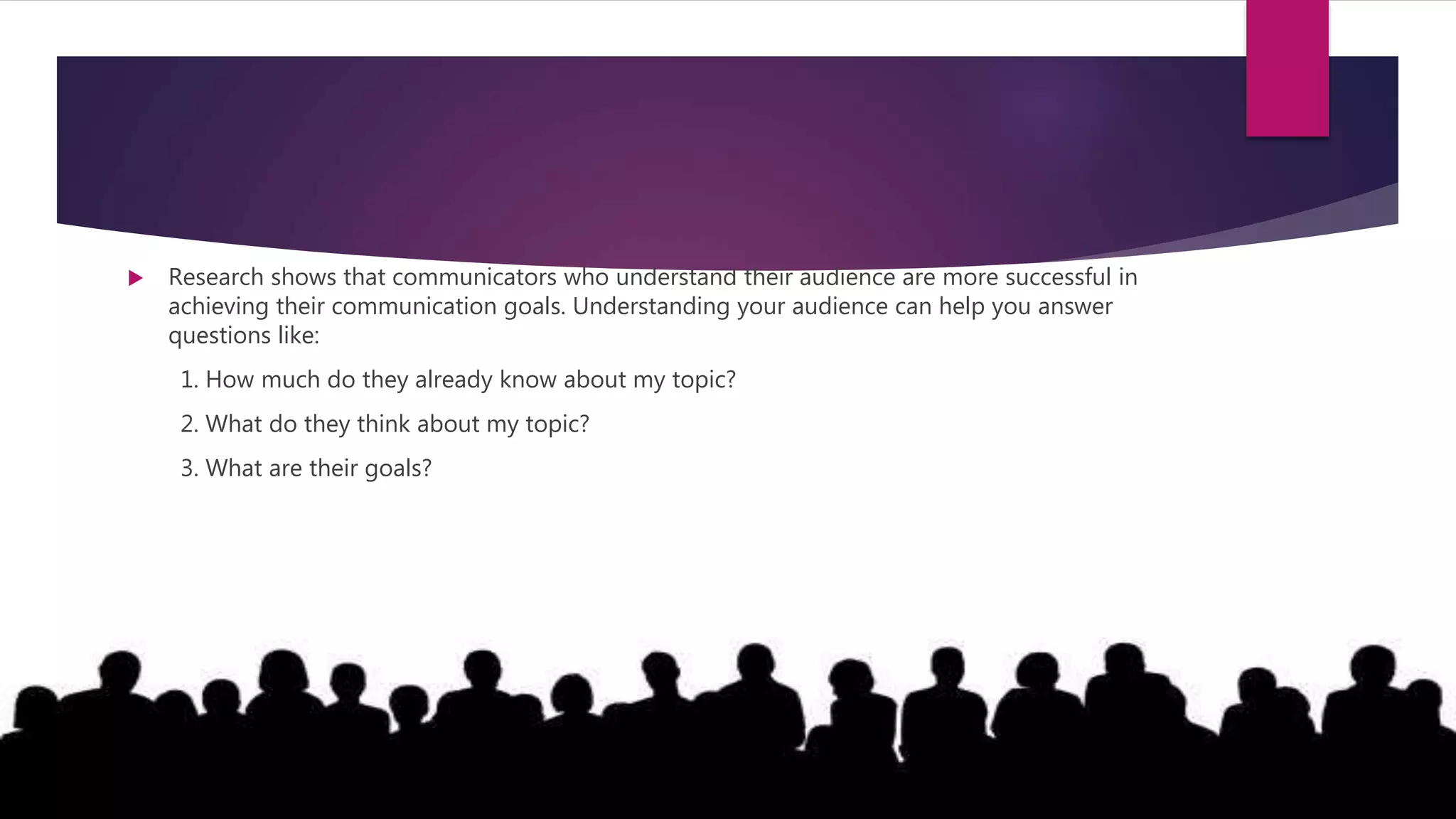  Research shows that communicators who understand their audience are more successful in
achieving their communication goals. Understanding your audience can help you answer
questions like:
1. How much do they already know about my topic?
2. What do they think about my topic?
3. What are their goals?
 