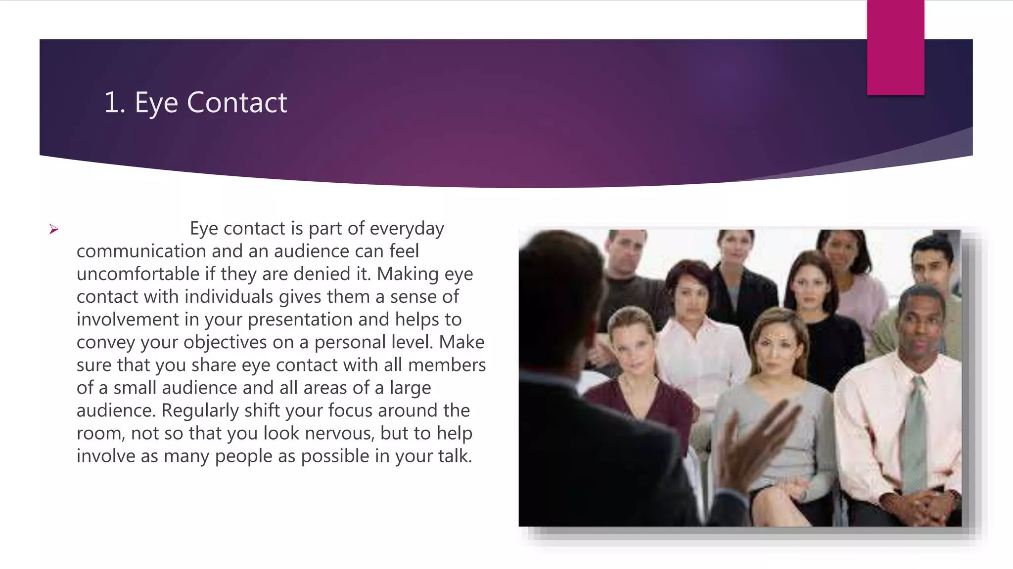 1. Eye Contact
 Eye contact is part of everyday
communication and an audience can feel
uncomfortable if they are denied it. Making eye
contact with individuals gives them a sense of
involvement in your presentation and helps to
convey your objectives on a personal level. Make
sure that you share eye contact with all members
of a small audience and all areas of a large
audience. Regularly shift your focus around the
room, not so that you look nervous, but to help
involve as many people as possible in your talk.
 