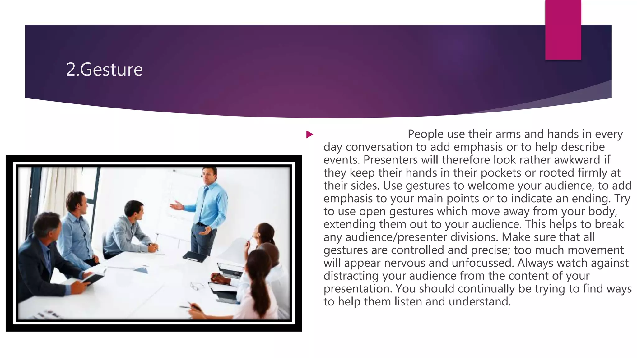 2.Gesture
 People use their arms and hands in every
day conversation to add emphasis or to help describe
events. Presenters will therefore look rather awkward if
they keep their hands in their pockets or rooted firmly at
their sides. Use gestures to welcome your audience, to add
emphasis to your main points or to indicate an ending. Try
to use open gestures which move away from your body,
extending them out to your audience. This helps to break
any audience/presenter divisions. Make sure that all
gestures are controlled and precise; too much movement
will appear nervous and unfocussed. Always watch against
distracting your audience from the content of your
presentation. You should continually be trying to find ways
to help them listen and understand.
 