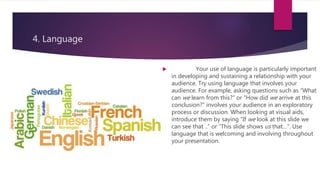 4. Language
 Your use of language is particularly important
in developing and sustaining a relationship with your
audience. Try using language that involves your
audience. For example, asking questions such as “What
can we learn from this?” or “How did we arrive at this
conclusion?” involves your audience in an exploratory
process or discussion. When looking at visual aids,
introduce them by saying “If we look at this slide we
can see that ..” or “This slide shows us that…”. Use
language that is welcoming and involving throughout
your presentation.
 