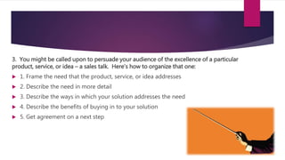 3. You might be called upon to persuade your audience of the excellence of a particular
product, service, or idea – a sales talk. Here’s how to organize that one:
 1. Frame the need that the product, service, or idea addresses
 2. Describe the need in more detail
 3. Describe the ways in which your solution addresses the need
 4. Describe the benefits of buying in to your solution
 5. Get agreement on a next step
 