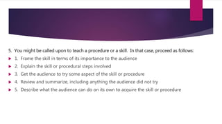 5. You might be called upon to teach a procedure or a skill. In that case, proceed as follows:
 1. Frame the skill in terms of its importance to the audience
 2. Explain the skill or procedural steps involved
 3. Get the audience to try some aspect of the skill or procedure
 4. Review and summarize, including anything the audience did not try
 5. Describe what the audience can do on its own to acquire the skill or procedure
 
