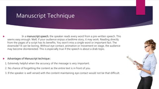 Manuscript Technique
 In a manuscript speech, the speaker reads every word from a pre-written speech. This
seems easy enough. Well, if your audience enjoys a bedtime story, it may work. Reading directly
from the pages of a script has its benefits. You won't miss a single word or important fact. The
downside? It can be boring. Without eye contact, animation or movement on stage, the audience
may become disinterested. This is especially true if the speech is about a drab topic.
 Advantages of Manuscript technique :
1. Extremely helpful when the accuracy of the message is very important.
2. No chance of forgetting the content as the entire text is in front of you.
3. If the speaker is well versed with the content maintaining eye contact would not be that difficult.
 