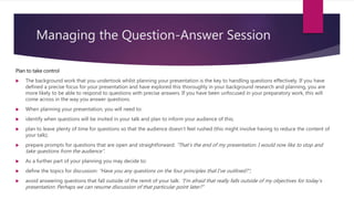 Managing the Question-Answer Session
Plan to take control
 The background work that you undertook whilst planning your presentation is the key to handling questions effectively. If you have
defined a precise focus for your presentation and have explored this thoroughly in your background research and planning, you are
more likely to be able to respond to questions with precise answers. If you have been unfocused in your preparatory work, this will
come across in the way you answer questions.
 When planning your presentation, you will need to:
 identify when questions will be invited in your talk and plan to inform your audience of this;
 plan to leave plenty of time for questions so that the audience doesn’t feel rushed (this might involve having to reduce the content of
your talk);
 prepare prompts for questions that are open and straightforward: “That’s the end of my presentation. I would now like to stop and
take questions from the audience”.
 As a further part of your planning you may decide to:
 define the topics for discussion: “Have you any questions on the four principles that I’ve outlined?”;
 avoid answering questions that fall outside of the remit of your talk: “I’m afraid that really falls outside of my objectives for today’s
presentation. Perhaps we can resume discussion of that particular point later?”
 