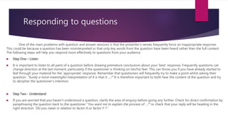 Responding to questions
One of the main problems with question and answer sessions is that the presenter’s nerves frequently force an inappropriate response.
This could be because a question has been misinterpreted or that only key words from the question have been heard rather than the full content.
The following steps will help you respond more effectively to questions from your audience.
 Step One – Listen
 It is important to listen to all parts of a question before drawing premature conclusions about your ‘best’ response. Frequently questions can
change direction at the last moment, particularly if the questioner is thinking on her/his feet. This can throw you if you have already started to
leaf through your material for the ‘appropriate’ response. Remember that questioners will frequently try to make a point whilst asking their
question: “Surely a more meaningful interpretation of X is that it ....?” It is therefore important to both hear the content of the question and try
to decipher the questioner’s intention.
 Step Two - Understand
 If you are worried that you haven’t understood a question, clarify the area of enquiry before going any further. Check for direct confirmation by
paraphrasing the question back to the questioner “You want me to explain the process of …?” or check that your reply will be heading in the
right direction “Do you mean in relation to factor X or factor Y ?”.
 