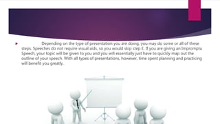  Depending on the type of presentation you are doing, you may do some or all of these
steps. Speeches do not require visual aids, so you would skip step E. If you are giving an Impromptu
Speech, your topic will be given to you and you will essentially just have to quickly map out the
outline of your speech. With all types of presentations, however, time spent planning and practicing
will benefit you greatly.
 
