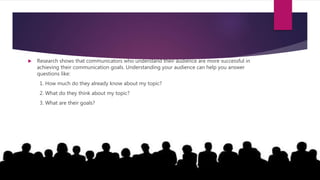  Research shows that communicators who understand their audience are more successful in
achieving their communication goals. Understanding your audience can help you answer
questions like:
1. How much do they already know about my topic?
2. What do they think about my topic?
3. What are their goals?
 