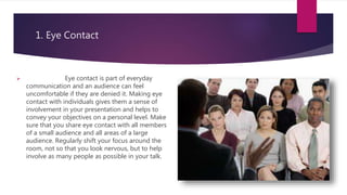 1. Eye Contact
 Eye contact is part of everyday
communication and an audience can feel
uncomfortable if they are denied it. Making eye
contact with individuals gives them a sense of
involvement in your presentation and helps to
convey your objectives on a personal level. Make
sure that you share eye contact with all members
of a small audience and all areas of a large
audience. Regularly shift your focus around the
room, not so that you look nervous, but to help
involve as many people as possible in your talk.
 