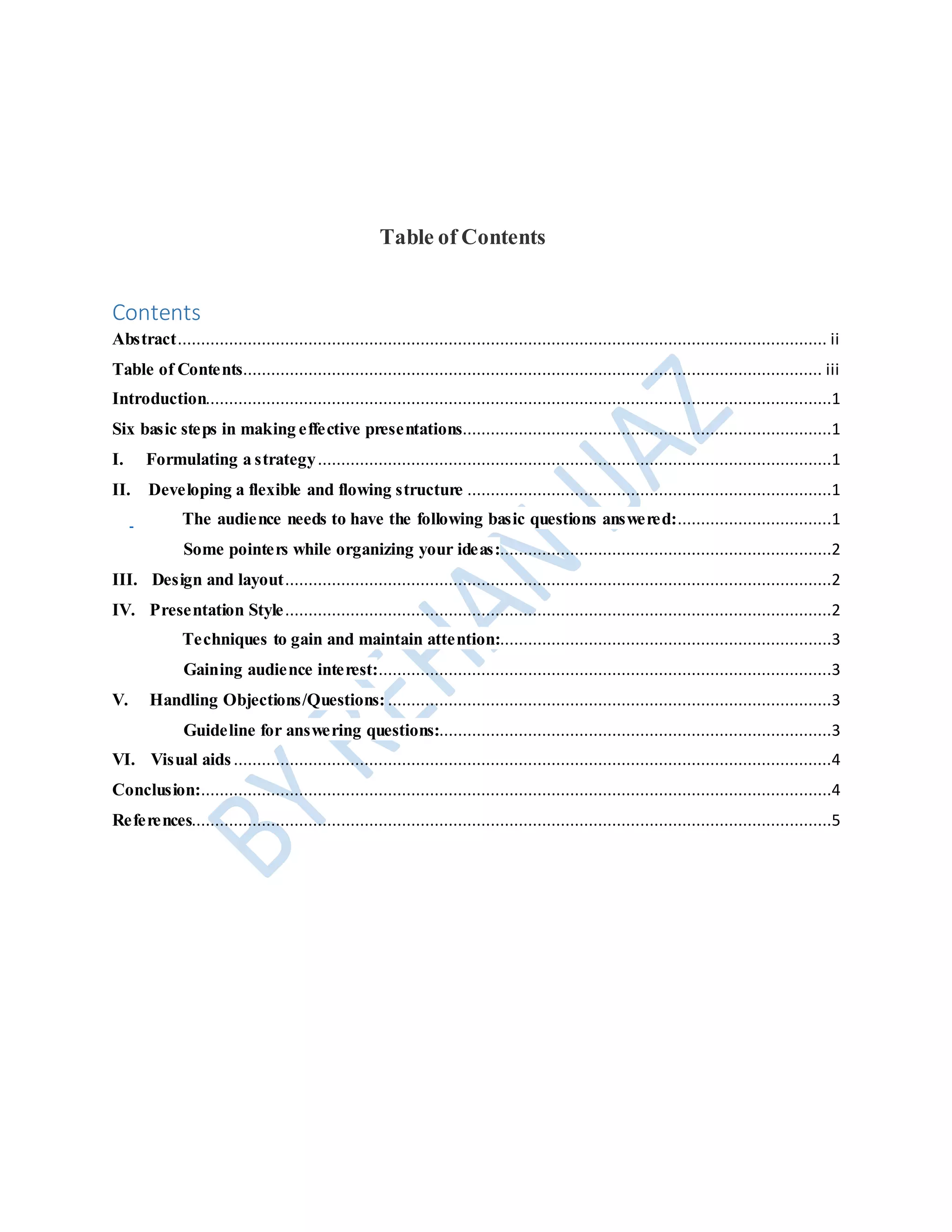 Table of Contents
Contents
Abstract........................................................................................................................................... ii
Table of Contents............................................................................................................................ iii
Introduction......................................................................................................................................1
Six basic steps in making effective presentations...............................................................................1
I. Formulating a strategy..............................................................................................................1
II. Developing a flexible and flowing structure ..............................................................................1
The audience needs to have the following basic questions answered:.................................1
Some pointers while organizing your ideas:.......................................................................2
III. Design and layout.....................................................................................................................2
IV. Presentation Style.....................................................................................................................2
Techniques to gain and maintain attention:.......................................................................3
Gaining audience interest:.................................................................................................3
V. Handling Objections/Questions: ...............................................................................................3
Guideline for answering questions:....................................................................................3
VI. Visual aids................................................................................................................................4
Conclusion:.......................................................................................................................................4
References.........................................................................................................................................5
 