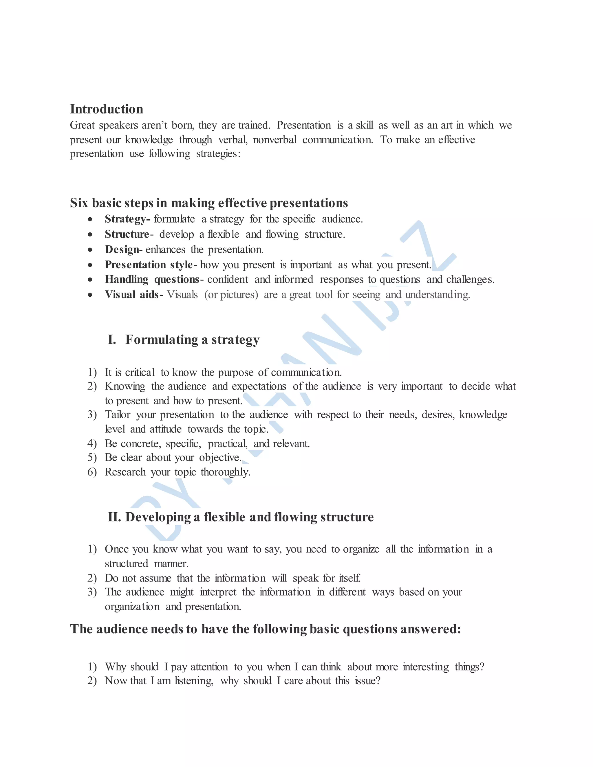 Introduction
Great speakers aren’t born, they are trained. Presentation is a skill as well as an art in which we
present our knowledge through verbal, nonverbal communication. To make an effective
presentation use following strategies:
Six basic steps in making effective presentations
 Strategy- formulate a strategy for the specific audience.
 Structure- develop a flexible and flowing structure.
 Design- enhances the presentation.
 Presentation style- how you present is important as what you present.
 Handling questions- confident and informed responses to questions and challenges.
 Visual aids- Visuals (or pictures) are a great tool for seeing and understanding.
I. Formulating a strategy
1) It is critical to know the purpose of communication.
2) Knowing the audience and expectations of the audience is very important to decide what
to present and how to present.
3) Tailor your presentation to the audience with respect to their needs, desires, knowledge
level and attitude towards the topic.
4) Be concrete, specific, practical, and relevant.
5) Be clear about your objective.
6) Research your topic thoroughly.
II. Developing a flexible and flowing structure
1) Once you know what you want to say, you need to organize all the information in a
structured manner.
2) Do not assume that the information will speak for itself.
3) The audience might interpret the information in different ways based on your
organization and presentation.
The audience needs to have the following basic questions answered:
1) Why should I pay attention to you when I can think about more interesting things?
2) Now that I am listening, why should I care about this issue?
 