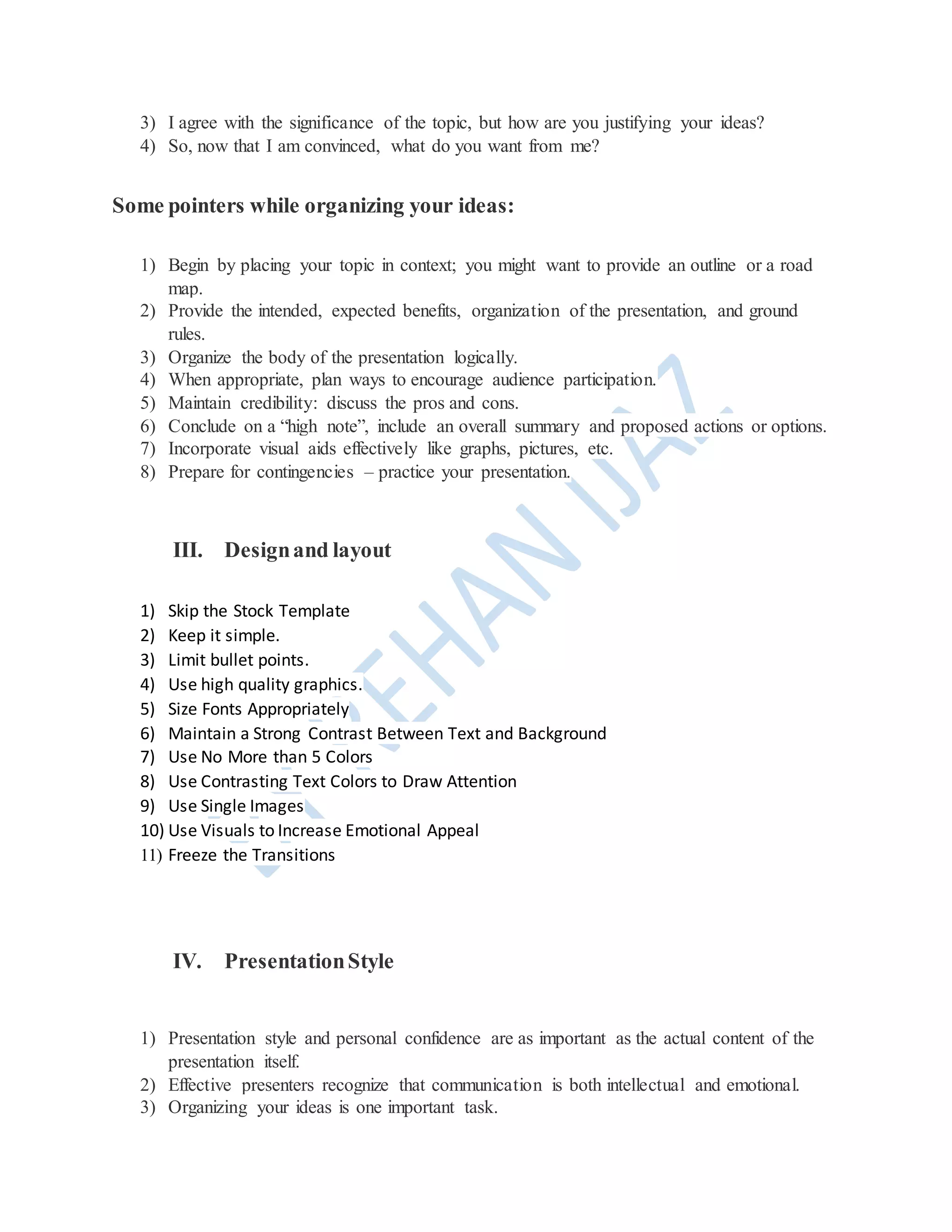 3) I agree with the significance of the topic, but how are you justifying your ideas?
4) So, now that I am convinced, what do you want from me?
Some pointers while organizing your ideas:
1) Begin by placing your topic in context; you might want to provide an outline or a road
map.
2) Provide the intended, expected benefits, organization of the presentation, and ground
rules.
3) Organize the body of the presentation logically.
4) When appropriate, plan ways to encourage audience participation.
5) Maintain credibility: discuss the pros and cons.
6) Conclude on a “high note”, include an overall summary and proposed actions or options.
7) Incorporate visual aids effectively like graphs, pictures, etc.
8) Prepare for contingencies – practice your presentation.
III. Designand layout
1) Skip the Stock Template
2) Keep it simple.
3) Limit bullet points.
4) Use high quality graphics.
5) Size Fonts Appropriately
6) Maintain a Strong Contrast Between Text and Background
7) Use No More than 5 Colors
8) Use Contrasting Text Colors to Draw Attention
9) Use Single Images
10) Use Visuals to Increase Emotional Appeal
11) Freeze the Transitions
IV. PresentationStyle
1) Presentation style and personal confidence are as important as the actual content of the
presentation itself.
2) Effective presenters recognize that communication is both intellectual and emotional.
3) Organizing your ideas is one important task.
 