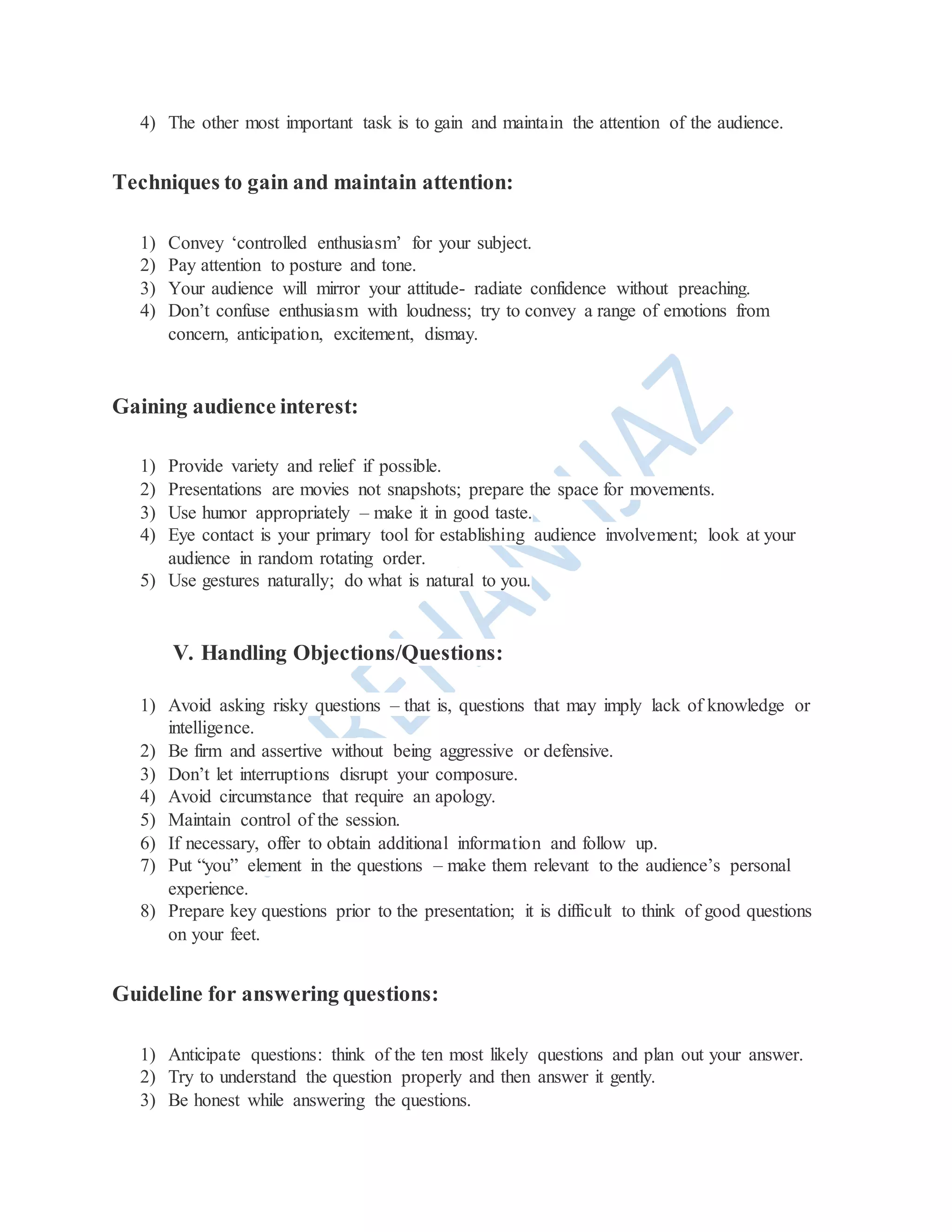 4) The other most important task is to gain and maintain the attention of the audience.
Techniques to gain and maintain attention:
1) Convey ‘controlled enthusiasm’ for your subject.
2) Pay attention to posture and tone.
3) Your audience will mirror your attitude- radiate confidence without preaching.
4) Don’t confuse enthusiasm with loudness; try to convey a range of emotions from
concern, anticipation, excitement, dismay.
Gaining audience interest:
1) Provide variety and relief if possible.
2) Presentations are movies not snapshots; prepare the space for movements.
3) Use humor appropriately – make it in good taste.
4) Eye contact is your primary tool for establishing audience involvement; look at your
audience in random rotating order.
5) Use gestures naturally; do what is natural to you.
V. Handling Objections/Questions:
1) Avoid asking risky questions – that is, questions that may imply lack of knowledge or
intelligence.
2) Be firm and assertive without being aggressive or defensive.
3) Don’t let interruptions disrupt your composure.
4) Avoid circumstance that require an apology.
5) Maintain control of the session.
6) If necessary, offer to obtain additional information and follow up.
7) Put “you” element in the questions – make them relevant to the audience’s personal
experience.
8) Prepare key questions prior to the presentation; it is difficult to think of good questions
on your feet.
Guideline for answering questions:
1) Anticipate questions: think of the ten most likely questions and plan out your answer.
2) Try to understand the question properly and then answer it gently.
3) Be honest while answering the questions.
 