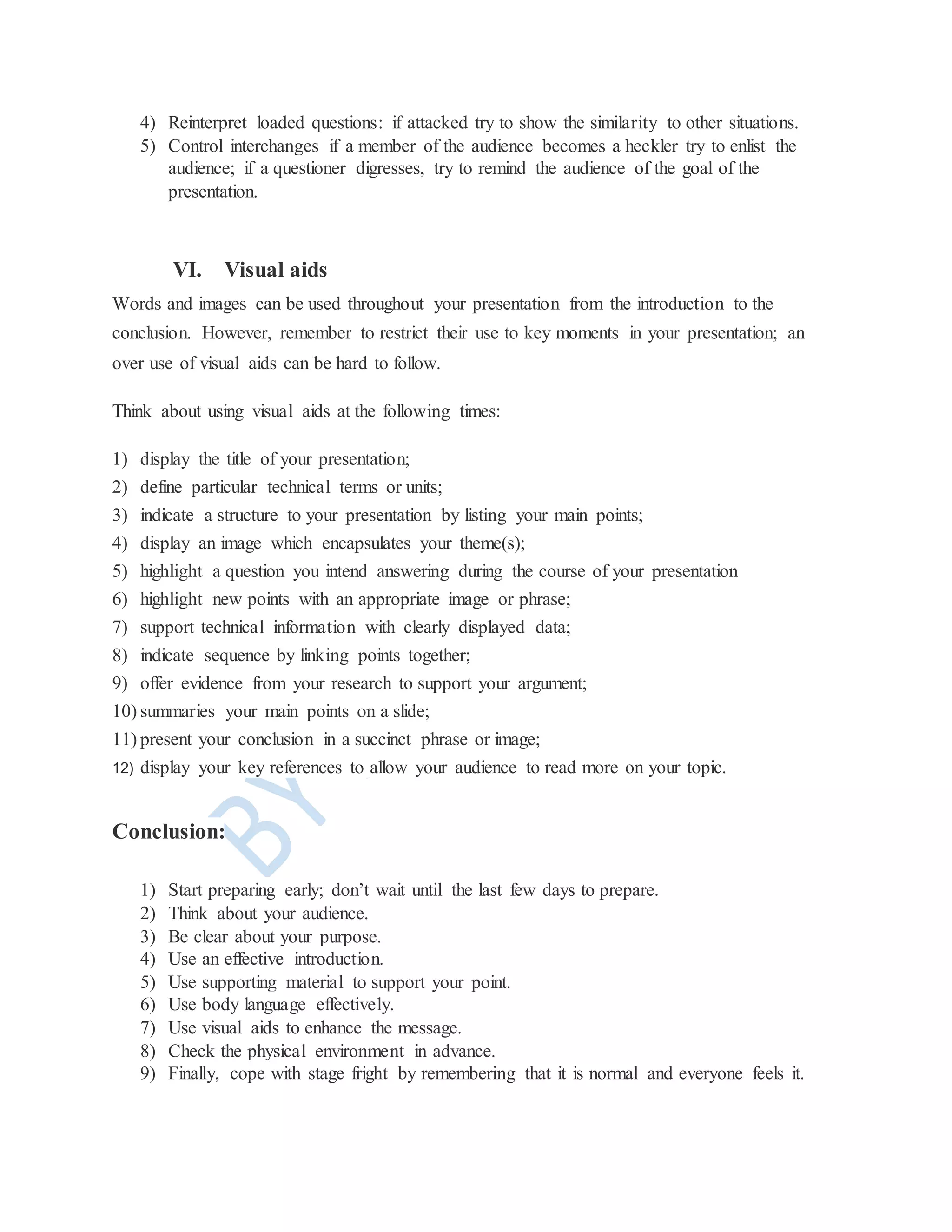 4) Reinterpret loaded questions: if attacked try to show the similarity to other situations.
5) Control interchanges if a member of the audience becomes a heckler try to enlist the
audience; if a questioner digresses, try to remind the audience of the goal of the
presentation.
VI. Visual aids
Words and images can be used throughout your presentation from the introduction to the
conclusion. However, remember to restrict their use to key moments in your presentation; an
over use of visual aids can be hard to follow.
Think about using visual aids at the following times:
1) display the title of your presentation;
2) define particular technical terms or units;
3) indicate a structure to your presentation by listing your main points;
4) display an image which encapsulates your theme(s);
5) highlight a question you intend answering during the course of your presentation
6) highlight new points with an appropriate image or phrase;
7) support technical information with clearly displayed data;
8) indicate sequence by linking points together;
9) offer evidence from your research to support your argument;
10) summaries your main points on a slide;
11) present your conclusion in a succinct phrase or image;
12) display your key references to allow your audience to read more on your topic.
Conclusion:
1) Start preparing early; don’t wait until the last few days to prepare.
2) Think about your audience.
3) Be clear about your purpose.
4) Use an effective introduction.
5) Use supporting material to support your point.
6) Use body language effectively.
7) Use visual aids to enhance the message.
8) Check the physical environment in advance.
9) Finally, cope with stage fright by remembering that it is normal and everyone feels it.
 