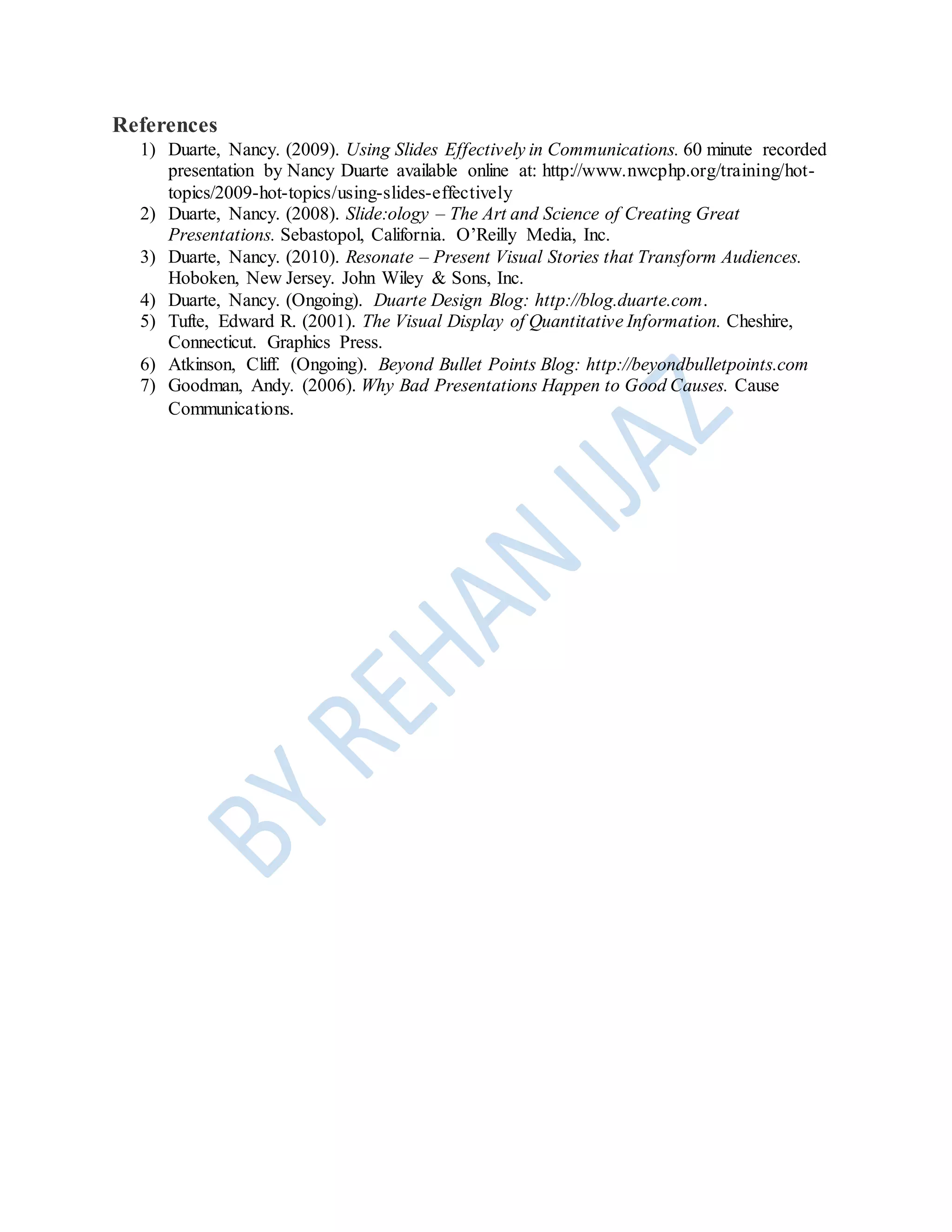 References
1) Duarte, Nancy. (2009). Using Slides Effectively in Communications. 60 minute recorded
presentation by Nancy Duarte available online at: http://www.nwcphp.org/training/hot-
topics/2009-hot-topics/using-slides-effectively
2) Duarte, Nancy. (2008). Slide:ology – The Art and Science of Creating Great
Presentations. Sebastopol, California. O’Reilly Media, Inc.
3) Duarte, Nancy. (2010). Resonate – Present Visual Stories that Transform Audiences.
Hoboken, New Jersey. John Wiley & Sons, Inc.
4) Duarte, Nancy. (Ongoing). Duarte Design Blog: http://blog.duarte.com.
5) Tufte, Edward R. (2001). The Visual Display of Quantitative Information. Cheshire,
Connecticut. Graphics Press.
6) Atkinson, Cliff. (Ongoing). Beyond Bullet Points Blog: http://beyondbulletpoints.com
7) Goodman, Andy. (2006). Why Bad Presentations Happen to Good Causes. Cause
Communications.
 