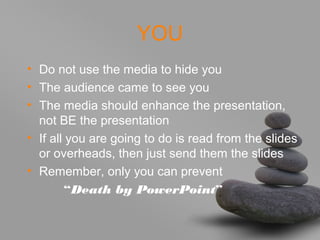 YOU
• Do not use the media to hide you
• The audience came to see you
• The media should enhance the presentation,
not BE the presentation
• If all you are going to do is read from the slides
or overheads, then just send them the slides
• Remember, only you can prevent
“Death by PowerPoint”
 