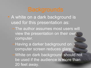 Backgrounds
• A white on a dark background is
used for this presentation as:
–The author assumes most users will
view the presentation on their own
computer.
–Having a darker background on a
computer screen reduces glare.
–White on dark background should not
be used if the audience is more than
20 feet away.
 