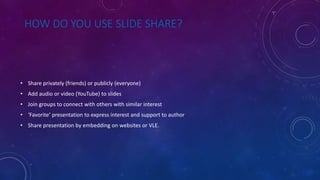 HOW DO YOU USE SLIDE SHARE?
• Share privately (friends) or publicly (everyone)
• Add audio or video (YouTube) to slides
• Join groups to connect with others with similar interest
• ‘Favorite’ presentation to express interest and support to author
• Share presentation by embedding on websites or VLE.
 