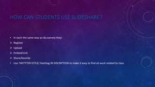 HOW CAN STUDENTS USE SLIDESHARE?
• In each the same way yo do,namely they:
 Register
 Upload
 Embed/Link
 Share/favorite
• Use TWITTTER-STYLE/ Hashtag IN DISCRIPTION to make it easy to find all work related to class
 