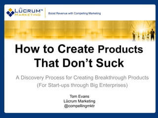 How to Create Products
  That Don’t Suck
A Discovery Process for Creating Breakthrough Products
        (For Start-ups through Big Enterprises)

                      Tom Evans
                   Lûcrum Marketing
                   @compellingmktr
 