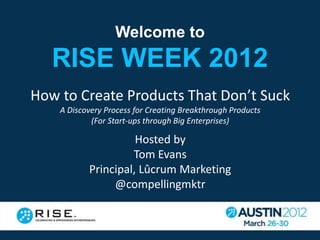 Welcome to
   RISE WEEK 2012
How to Create Products That Don’t Suck
    A Discovery Process for Creating Breakthrough Products
            (For Start-ups through Big Enterprises)

                     Hosted by
                    Tom Evans
           Principal, Lûcrum Marketing
                @compellingmktr
 