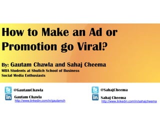 How to Make an Ad or
Promotion go Viral?
By: Gautam Chawla and Sahaj Cheema
MBA Students at Shulich School of Business
Social Media Enthusiasts




       http://www.linkedin.com/in/gautamch   http://www.linkedin.com/in/sahajcheema
 