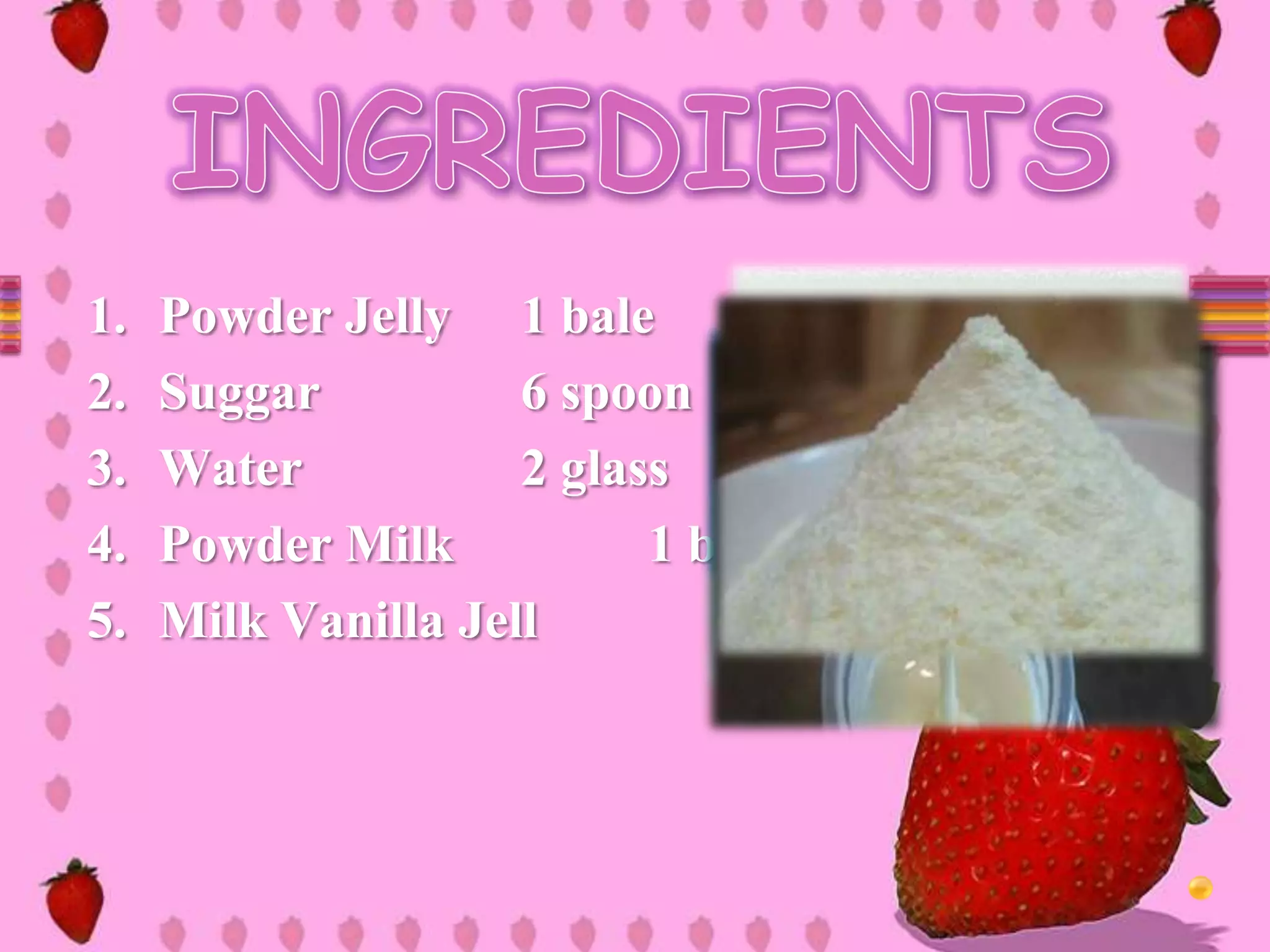 1. Powder Jelly 1 bale
2. Suggar 6 spoon
3. Water 2 glass
4. Powder Milk 1 bale
5. Milk Vanilla Jell
 