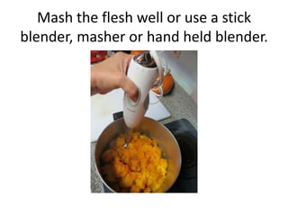 Mash the flesh well or use a stick
blender, masher or hand held blender.
 