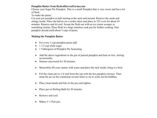 Pumpkin Butter from HydroHarvestFarms.com
Choose your Sugar Pie Pumpkin. This is a small Pumpkin that is very sweet and has a lot
of flesh.
To make the puree:
Cut your pie pumpkin in half starting at the stem and around. Remove the seeds and
stringy inside. Place the halves on a cookie sheet and place in 325 oven for about 45
minutes. Remove and let cool. Scoop the flesh out with an ice cream scooper or
something similar. Place flesh in a large stainless cook pot for further cooking. One
pumpkin should yield about 3 cups of puree.

Making the Pumpkin Butter

       For every 3 cup pumpkin puree add:
       1 1/2 cup white sugar
       1 Tablespoon of Pumpkin Pie Seasoning

       Add the above ingredients to the pot of pureed pumpkin and heat on low, stirring
       occasionally.
       Simmer uncovered for 30 minutes.

       Meanwhile fill your canner with water and place the rack inside; bring to a boil.

       Fill the clean jars to 1/4 inch from the top with the hot pumpkin mixture. Then
       tamp the jar on the countertop several times to try to work out the bubbles.

       Place clean bands and lids on the jars and tighten.

       Place jars in Boiling Bath for 20 minutes.

       Remove and cool.

       Makes 3 ½ Pint jars.
 