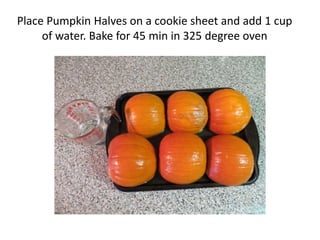Place Pumpkin Halves on a cookie sheet and add 1 cup
     of water. Bake for 45 min in 325 degree oven
 