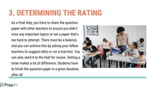 3. DETERMINING THE RATING
As a final step, you have to share the question
paper with other teachers to ensure you didn’t
miss any important topics or set a paper that’s
too hard to attempt. There must be a balance,
and you can achieve this by asking your fellow
teachers to suggest edits or run a trial test. You
can also send it to the HoD for review. Setting a
timer makes a lot of difference. Students have
to finish the question paper in a given duration,
after all.
 