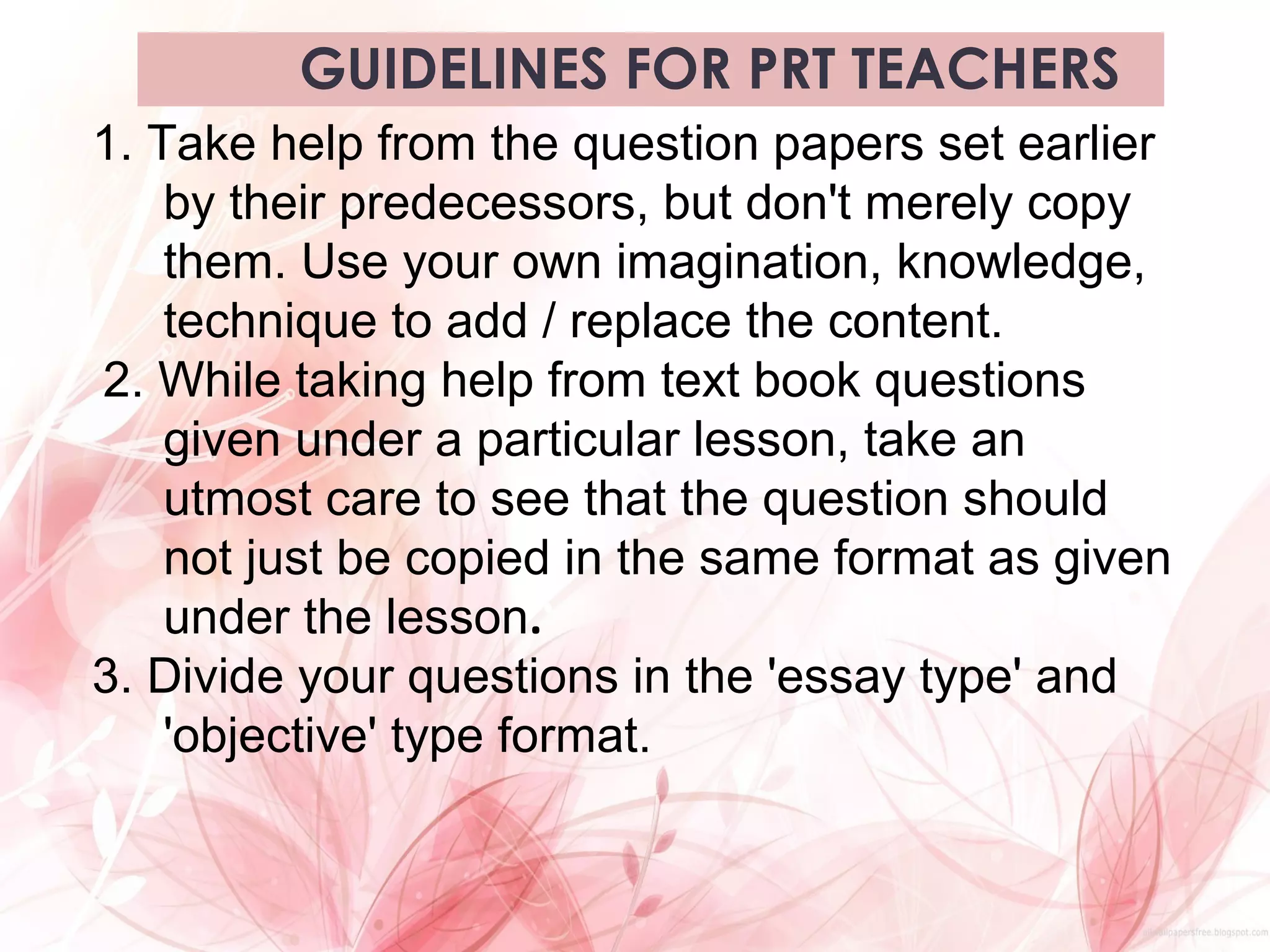 GUIDELINES FOR PRT TEACHERS
1. Take help from the question papers set earlier
by their predecessors, but don't merely copy
them. Use your own imagination, knowledge,
technique to add / replace the content.
2. While taking help from text book questions
given under a particular lesson, take an
utmost care to see that the question should
not just be copied in the same format as given
under the lesson.
3. Divide your questions in the 'essay type' and
'objective' type format.
 