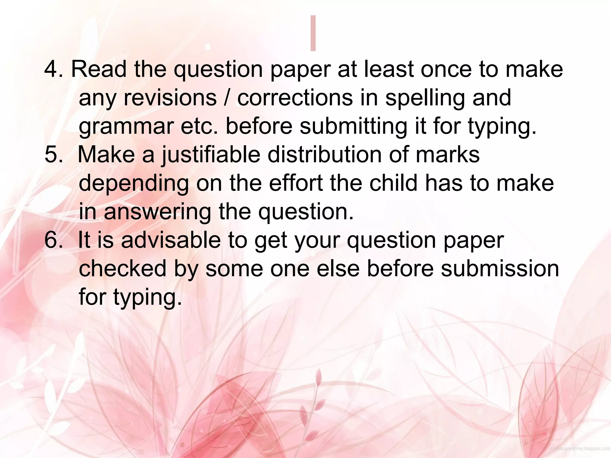 4. Read the question paper at least once to make
any revisions / corrections in spelling and
grammar etc. before submitting it for typing.
5. Make a justifiable distribution of marks
depending on the effort the child has to make
in answering the question.
6. It is advisable to get your question paper
checked by some one else before submission
for typing.
 