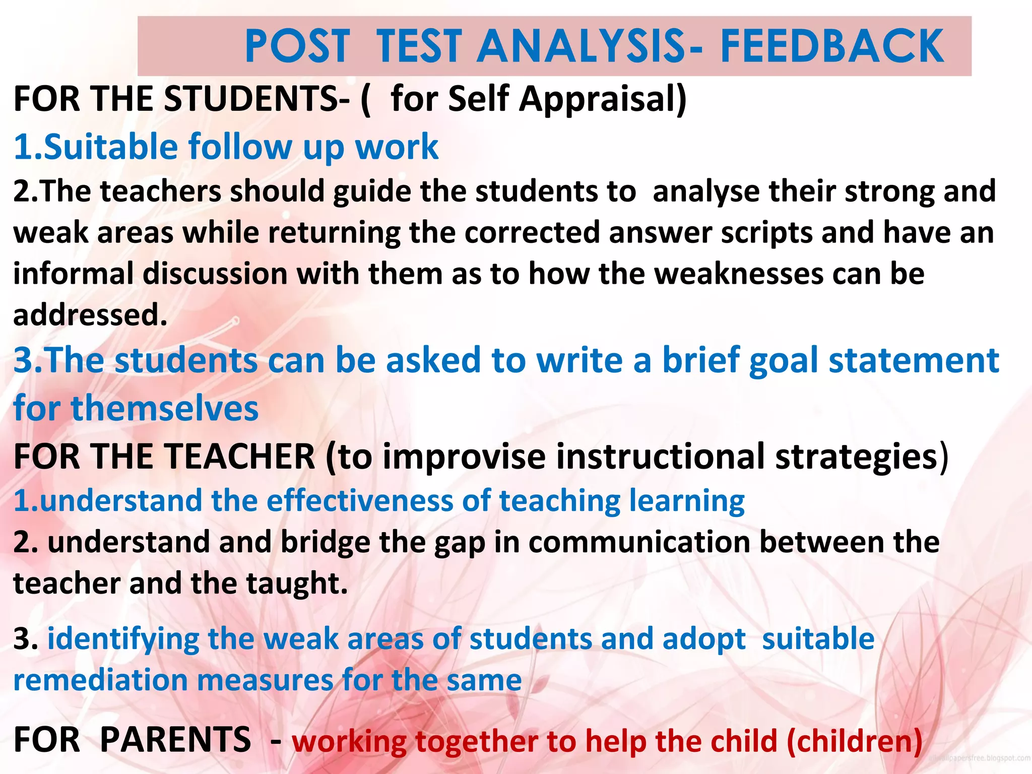 POST TEST ANALYSIS- FEEDBACK
FOR THE STUDENTS- ( for Self Appraisal)
1.Suitable follow up work
2.The teachers should guide the students to analyse their strong and
weak areas while returning the corrected answer scripts and have an
informal discussion with them as to how the weaknesses can be
addressed.
3.The students can be asked to write a brief goal statement
for themselves
FOR THE TEACHER (to improvise instructional strategies)
1.understand the effectiveness of teaching learning
2. understand and bridge the gap in communication between the
teacher and the taught.
3. identifying the weak areas of students and adopt suitable
remediation measures for the same
FOR PARENTS - working together to help the child (children)
 