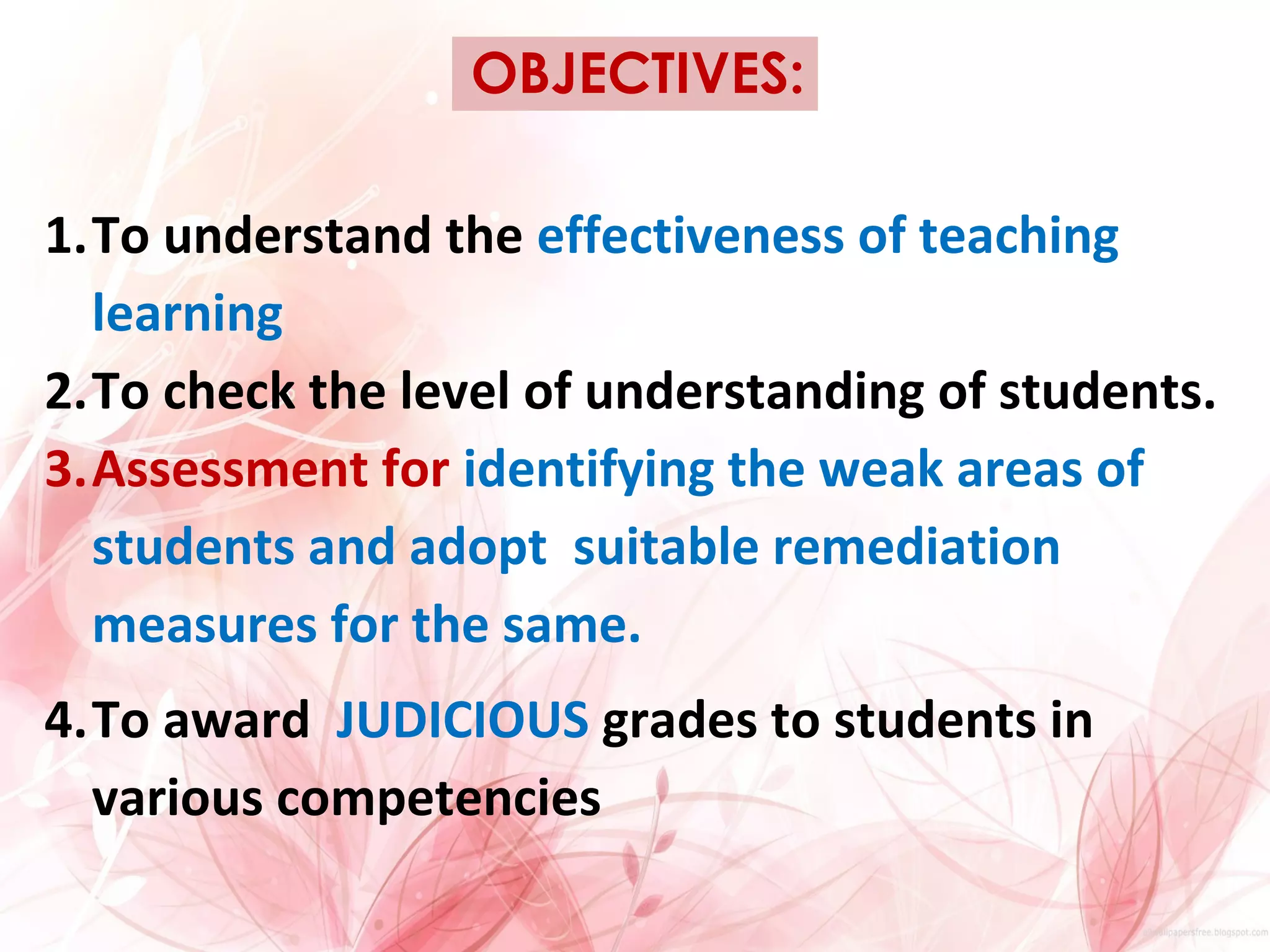 OBJECTIVES:
1.To understand the effectiveness of teaching
learning
2.To check the level of understanding of students.
3.Assessment for identifying the weak areas of
students and adopt suitable remediation
measures for the same.
4.To award JUDICIOUS grades to students in
various competencies
 