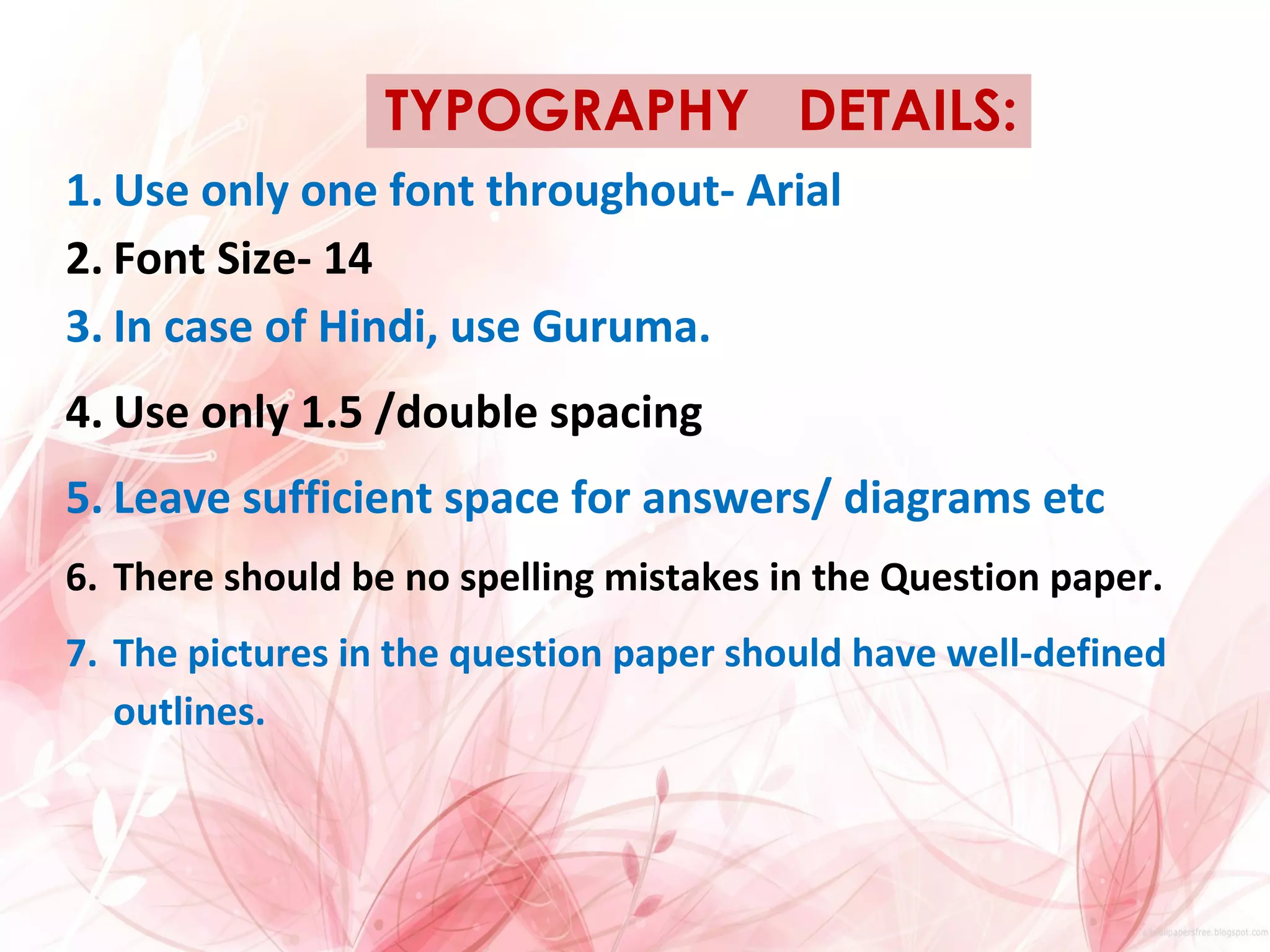 TYPOGRAPHY DETAILS:
1. Use only one font throughout- Arial
2. Font Size- 14
3. In case of Hindi, use Guruma.
4. Use only 1.5 /double spacing
5. Leave sufficient space for answers/ diagrams etc
6. There should be no spelling mistakes in the Question paper.
7. The pictures in the question paper should have well-defined
outlines.
 