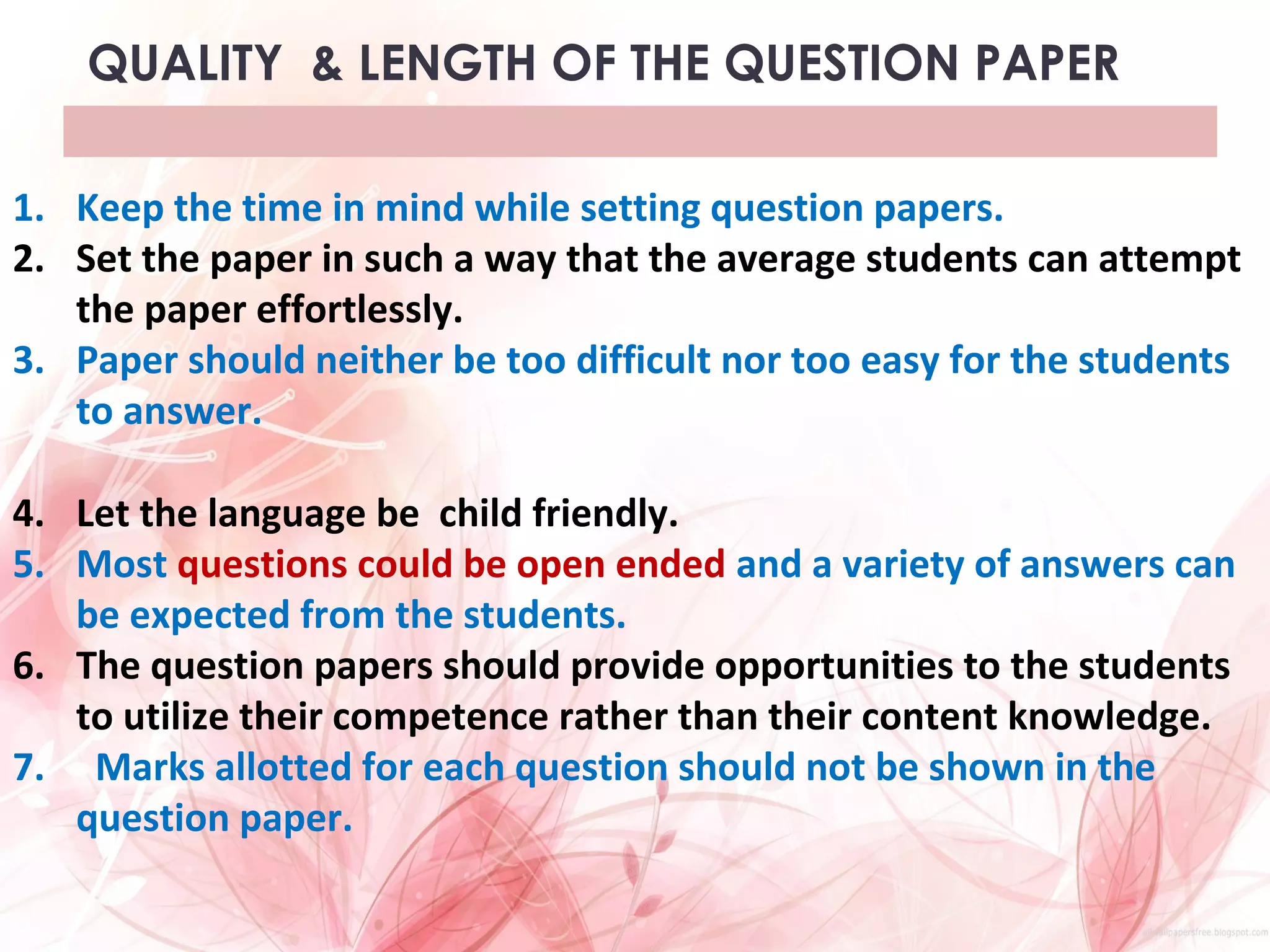 QUALITY & LENGTH OF THE QUESTION PAPER
1. Keep the time in mind while setting question papers.
2. Set the paper in such a way that the average students can attempt
the paper effortlessly.
3. Paper should neither be too difficult nor too easy for the students
to answer.
4. Let the language be child friendly.
5. Most questions could be open ended and a variety of answers can
be expected from the students.
6. The question papers should provide opportunities to the students
to utilize their competence rather than their content knowledge.
7. Marks allotted for each question should not be shown in the
question paper.
 