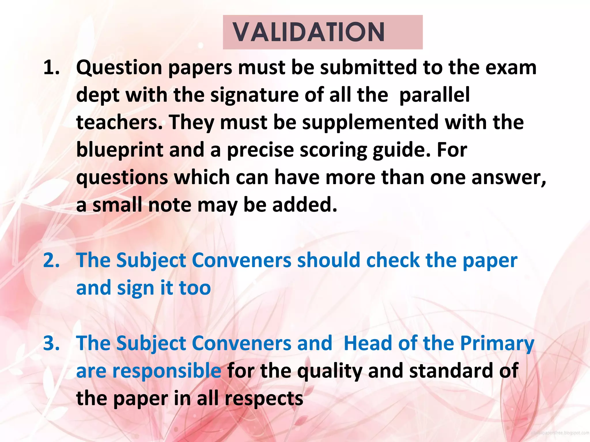 VALIDATION
1. Question papers must be submitted to the exam
dept with the signature of all the parallel
teachers. They must be supplemented with the
blueprint and a precise scoring guide. For
questions which can have more than one answer,
a small note may be added.
2. The Subject Conveners should check the paper
and sign it too
3. The Subject Conveners and Head of the Primary
are responsible for the quality and standard of
the paper in all respects
 